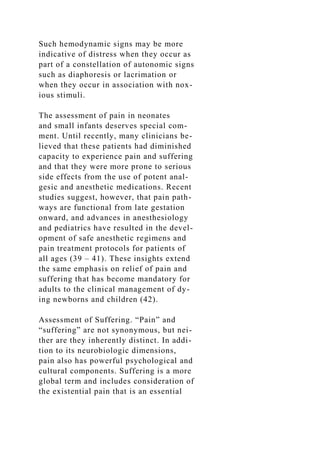 Such hemodynamic signs may be more
indicative of distress when they occur as
part of a constellation of autonomic signs
such as diaphoresis or lacrimation or
when they occur in association with nox-
ious stimuli.
The assessment of pain in neonates
and small infants deserves special com-
ment. Until recently, many clinicians be-
lieved that these patients had diminished
capacity to experience pain and suffering
and that they were more prone to serious
side effects from the use of potent anal-
gesic and anesthetic medications. Recent
studies suggest, however, that pain path-
ways are functional from late gestation
onward, and advances in anesthesiology
and pediatrics have resulted in the devel-
opment of safe anesthetic regimens and
pain treatment protocols for patients of
all ages (39 – 41). These insights extend
the same emphasis on relief of pain and
suffering that has become mandatory for
adults to the clinical management of dy-
ing newborns and children (42).
Assessment of Suffering. “Pain” and
“suffering” are not synonymous, but nei-
ther are they inherently distinct. In addi-
tion to its neurobiologic dimensions,
pain also has powerful psychological and
cultural components. Suffering is a more
global term and includes consideration of
the existential pain that is an essential
 