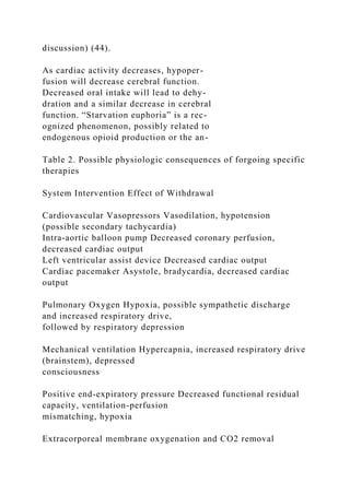 discussion) (44).
As cardiac activity decreases, hypoper-
fusion will decrease cerebral function.
Decreased oral intake will lead to dehy-
dration and a similar decrease in cerebral
function. “Starvation euphoria” is a rec-
ognized phenomenon, possibly related to
endogenous opioid production or the an-
Table 2. Possible physiologic consequences of forgoing specific
therapies
System Intervention Effect of Withdrawal
Cardiovascular Vasopressors Vasodilation, hypotension
(possible secondary tachycardia)
Intra-aortic balloon pump Decreased coronary perfusion,
decreased cardiac output
Left ventricular assist device Decreased cardiac output
Cardiac pacemaker Asystole, bradycardia, decreased cardiac
output
Pulmonary Oxygen Hypoxia, possible sympathetic discharge
and increased respiratory drive,
followed by respiratory depression
Mechanical ventilation Hypercapnia, increased respiratory drive
(brainstem), depressed
consciousness
Positive end-expiratory pressure Decreased functional residual
capacity, ventilation-perfusion
mismatching, hypoxia
Extracorporeal membrane oxygenation and CO2 removal
 