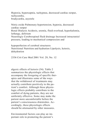 Hypoxia, hypercapnia, tachypnea, decreased cardiac output,
tachycardia,
bradycardia, asystole
Nitric oxide Pulmonary hypertension, hypoxia, decreased
cardiac output
Renal Dialysis Acidosis, uremia, fluid overload, hyperkalemia,
lethargy, delirium
Neurologic Cerebrospinal fluid drainage Increased intracranial
pressure, leading to mechanical compression and
hypoperfusion of cerebral structures
Nutritional Nutrition and hydration Lipolysis, ketosis,
dehydration
2336 Crit Care Med 2001 Vol. 29, No. 12
algesic effects of ketosis (34). Table 2
summarizes the physiologic effects that
accompany the foregoing of specific ther-
apies and illustrates some of the ways
that the withdrawal of treatments may
actually contribute positively to the pa-
tient’s comfort. Although these physio-
logic effects probably contribute to the
comfort of dying patients, they are not
uniformly effective. Some may make the
patient more uncomfortable before the
patient’s consciousness diminishes. Ac-
cordingly, these physiologic effects
should be attenuated by other measures.
Environmental factors can play an im-
portant role in promoting the patient’s
 