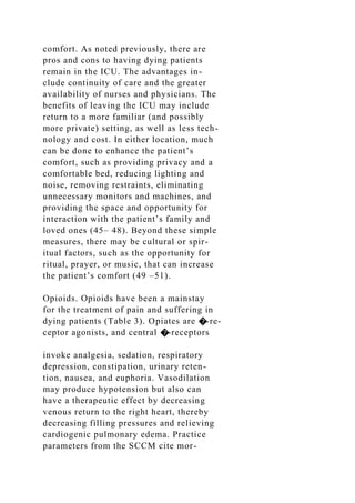 comfort. As noted previously, there are
pros and cons to having dying patients
remain in the ICU. The advantages in-
clude continuity of care and the greater
availability of nurses and physicians. The
benefits of leaving the ICU may include
return to a more familiar (and possibly
more private) setting, as well as less tech-
nology and cost. In either location, much
can be done to enhance the patient’s
comfort, such as providing privacy and a
comfortable bed, reducing lighting and
noise, removing restraints, eliminating
unnecessary monitors and machines, and
providing the space and opportunity for
interaction with the patient’s family and
loved ones (45– 48). Beyond these simple
measures, there may be cultural or spir-
itual factors, such as the opportunity for
ritual, prayer, or music, that can increase
the patient’s comfort (49 –51).
Opioids. Opioids have been a mainstay
for the treatment of pain and suffering in
dying patients (Table 3). Opiates are �-re-
ceptor agonists, and central �-receptors
invoke analgesia, sedation, respiratory
depression, constipation, urinary reten-
tion, nausea, and euphoria. Vasodilation
may produce hypotension but also can
have a therapeutic effect by decreasing
venous return to the right heart, thereby
decreasing filling pressures and relieving
cardiogenic pulmonary edema. Practice
parameters from the SCCM cite mor-
 