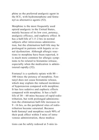 phine as the preferred analgesic agent in
the ICU, with hydromorphone and fenta-
nyl as alternative agents (52).
Morphine is the most frequently used
opioid analgesic in the United States,
mainly because of its low cost, potency,
analgesic efficacy, and euphoric effect. It
has a half-life of 1.5–2 hrs in normal
subjects after intravenous administra-
tion, but the elimination half-life may be
prolonged in patients with hepatic or re-
nal dysfunction. Although allergic reac-
tions to morphine have been reported, it
is much more common for allergic symp-
toms to be related to histamine release,
especially when the medication is admin-
istered rapidly (52).
Fentanyl is a synthetic opiate with 80 –
100 times the potency of morphine. Fen-
tanyl does not cause histamine release,
which may explain the reduced incidence
of hypotension compared with morphine.
It has less sedative and euphoric effects
compared with morphine. It has a half-
life of 30 – 60 mins because of rapid redis-
tribution, but with prolonged administra-
tion the elimination half-life increases to
9 –16 hrs, as the peripheral sites of redis-
tribution become saturated. Because
both fentanyl and morphine reach 90% of
their peak effect within 5 mins of intra-
venous administration, these medica-
tions can be safely redosed at 5-min in-
 