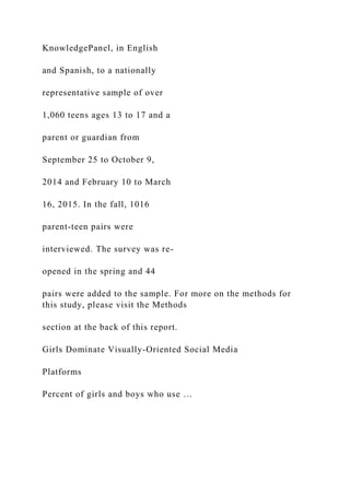 KnowledgePanel, in English
and Spanish, to a nationally
representative sample of over
1,060 teens ages 13 to 17 and a
parent or guardian from
September 25 to October 9,
2014 and February 10 to March
16, 2015. In the fall, 1016
parent-teen pairs were
interviewed. The survey was re-
opened in the spring and 44
pairs were added to the sample. For more on the methods for
this study, please visit the Methods
section at the back of this report.
Girls Dominate Visually-Oriented Social Media
Platforms
Percent of girls and boys who use …
 