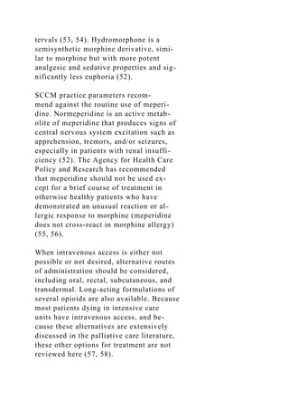 tervals (53, 54). Hydromorphone is a
semisynthetic morphine derivative, simi-
lar to morphine but with more potent
analgesic and sedative properties and sig-
nificantly less euphoria (52).
SCCM practice parameters recom-
mend against the routine use of meperi-
dine. Normeperidine is an active metab-
olite of meperidine that produces signs of
central nervous system excitation such as
apprehension, tremors, and/or seizures,
especially in patients with renal insuffi-
ciency (52). The Agency for Health Care
Policy and Research has recommended
that meperidine should not be used ex-
cept for a brief course of treatment in
otherwise healthy patients who have
demonstrated an unusual reaction or al-
lergic response to morphine (meperidine
does not cross-react in morphine allergy)
(55, 56).
When intravenous access is either not
possible or not desired, alternative routes
of administration should be considered,
including oral, rectal, subcutaneous, and
transdermal. Long-acting formulations of
several opioids are also available. Because
most patients dying in intensive care
units have intravenous access, and be-
cause these alternatives are extensively
discussed in the palliative care literature,
these other options for treatment are not
reviewed here (57, 58).
 