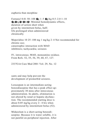 euphoria than morphine
Fentanyl 0.01 50–100 �g 1–5 �g/kg 0.5–2.0 1–10
�g�kg�1�hr�1 Minimal hemodynamic effects,
duration of action short when
given by intermittent bolus, half-
life prolonged when administered
chronically
Meperidine 10 25–100 mg 1 mg/kg 2–4 Not recommended for
chronic use;
catastrophic interaction with MAO
inhibitors; tachycardia; seizures
IV, intravenous; MAO, monoamine oxidase.
From Refs. 52, 55, 56, 59, 60, 67, 127.
2337Crit Care Med 2001 Vol. 29, No. 12
sants and may help prevent the
development of premorbid seizures.
Lorazepam is an intermediate-acting
benzodiazepine that has a peak effect ap-
proximately 30 mins after intravenous
administration. In adults, elimination is
not altered by renal or hepatic dysfunc-
tion. The recommended starting dose is
about 0.05 mg/kg every 2– 4 hrs when
administered by intermittent bolus (52).
Midazolam is a short-acting benzodi-
azepine. Because it is water soluble, it is
not painful on peripheral injection. After
 