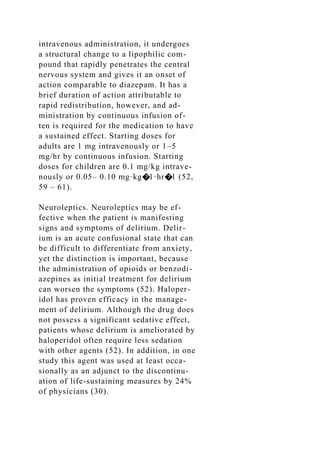 intravenous administration, it undergoes
a structural change to a lipophilic com-
pound that rapidly penetrates the central
nervous system and gives it an onset of
action comparable to diazepam. It has a
brief duration of action attributable to
rapid redistribution, however, and ad-
ministration by continuous infusion of-
ten is required for the medication to have
a sustained effect. Starting doses for
adults are 1 mg intravenously or 1–5
mg/hr by continuous infusion. Starting
doses for children are 0.1 mg/kg intrave-
nously or 0.05– 0.10 mg·kg�1·hr�1 (52,
59 – 61).
Neuroleptics. Neuroleptics may be ef-
fective when the patient is manifesting
signs and symptoms of delirium. Delir-
ium is an acute confusional state that can
be difficult to differentiate from anxiety,
yet the distinction is important, because
the administration of opioids or benzodi-
azepines as initial treatment for delirium
can worsen the symptoms (52). Haloper-
idol has proven efficacy in the manage-
ment of delirium. Although the drug does
not possess a significant sedative effect,
patients whose delirium is ameliorated by
haloperidol often require less sedation
with other agents (52). In addition, in one
study this agent was used at least occa-
sionally as an adjunct to the discontinu-
ation of life-sustaining measures by 24%
of physicians (30).
 