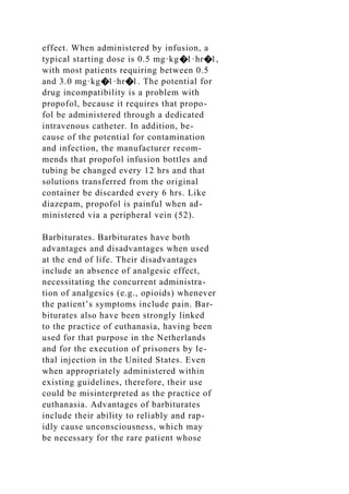 effect. When administered by infusion, a
typical starting dose is 0.5 mg·kg�1·hr�1,
with most patients requiring between 0.5
and 3.0 mg·kg�1·hr�1. The potential for
drug incompatibility is a problem with
propofol, because it requires that propo-
fol be administered through a dedicated
intravenous catheter. In addition, be-
cause of the potential for contamination
and infection, the manufacturer recom-
mends that propofol infusion bottles and
tubing be changed every 12 hrs and that
solutions transferred from the original
container be discarded every 6 hrs. Like
diazepam, propofol is painful when ad-
ministered via a peripheral vein (52).
Barbiturates. Barbiturates have both
advantages and disadvantages when used
at the end of life. Their disadvantages
include an absence of analgesic effect,
necessitating the concurrent administra-
tion of analgesics (e.g., opioids) whenever
the patient’s symptoms include pain. Bar-
biturates also have been strongly linked
to the practice of euthanasia, having been
used for that purpose in the Netherlands
and for the execution of prisoners by le-
thal injection in the United States. Even
when appropriately administered within
existing guidelines, therefore, their use
could be misinterpreted as the practice of
euthanasia. Advantages of barbiturates
include their ability to reliably and rap-
idly cause unconsciousness, which may
be necessary for the rare patient whose
 