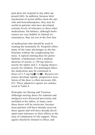 pain does not respond to any other ap-
proach (66). In addition, because their
mechanism of action differs from the opi-
oids and benzodiazepines, they may be
useful in patients who have developed
extreme levels of tolerance to these other
medications. On balance, although barbi-
turates are very helpful in limited cir-
cumstances, they are not in the first line
of medications that should be used in
treating the terminally ill. Propofol offers
many of the same advantages as the bar-
biturates without the complicating fea-
tures. A typical starting dose for pento-
barbital, a barbiturate with a medium
duration of action, is 150 mg intrave-
nously for adults and 2– 6 mg/kg intrave-
nously for children. For prolonged effect,
the medication may be continued in
doses of 3–5 mg·kg�1·hr�1. Because tol-
erance develops rapidly, progressive esca-
lation of the dose is often necessary (66,
67). These adjunctive agents are summa-
rized in Table 4.
Principles for Dosing and Titration.
Although starting doses for sedation and
analgesia were discussed previously and
included in the tables, in many cases
these doses will be irrelevant, because
most patients will have already received
these agents and will have already devel-
oped some tolerance to their effects at the
time of withdrawal of life support. These
agents should be titrated to effect, and
 