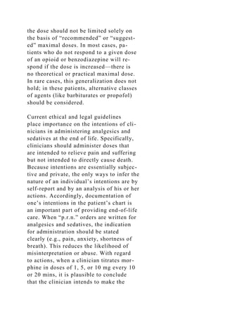 the dose should not be limited solely on
the basis of “recommended” or “suggest-
ed” maximal doses. In most cases, pa-
tients who do not respond to a given dose
of an opioid or benzodiazepine will re-
spond if the dose is increased—there is
no theoretical or practical maximal dose.
In rare cases, this generalization does not
hold; in these patients, alternative classes
of agents (like barbiturates or propofol)
should be considered.
Current ethical and legal guidelines
place importance on the intentions of cli-
nicians in administering analgesics and
sedatives at the end of life. Specifically,
clinicians should administer doses that
are intended to relieve pain and suffering
but not intended to directly cause death.
Because intentions are essentially subjec-
tive and private, the only ways to infer the
nature of an individual’s intentions are by
self-report and by an analysis of his or her
actions. Accordingly, documentation of
one’s intentions in the patient’s chart is
an important part of providing end-of-life
care. When “p.r.n.” orders are written for
analgesics and sedatives, the indication
for administration should be stated
clearly (e.g., pain, anxiety, shortness of
breath). This reduces the likelihood of
misinterpretation or abuse. With regard
to actions, when a clinician titrates mor-
phine in doses of 1, 5, or 10 mg every 10
or 20 mins, it is plausible to conclude
that the clinician intends to make the
 