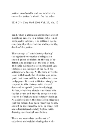 patient comfortable and not to directly
cause the patient’s death. On the other
2338 Crit Care Med 2001 Vol. 29, No. 12
hand, when a clinician administers 2 g of
morphine acutely to a patient who is not
profoundly tolerant, it is difficult not to
conclude that the clinician did intend the
death of the patient.
The concept of “anticipatory dosing”
(as opposed to reactive dosing) also
should guide clinicians in the use of se-
dation and analgesia at the end of life.
The rapid withdrawal of mechanical ven-
tilation is an example of the need for
anticipatory dosing. At the time of venti-
lator withdrawal, the clinician can antic-
ipate that there will be a sudden increase
in dyspnea. It is not sufficient simply to
respond to this distress with titrated
doses of an opioid (reactive dosing).
Rather, clinicians should anticipate this
sudden event and provide adequate med-
ication beforehand (anticipatory dosing).
As a general rule, the doses of medication
that the patient has been receiving hourly
should be increased by two- or three-fold
and administered acutely before with-
drawing mechanical ventilation.
There are some data on the use of
sedatives and opioids during the with-
 