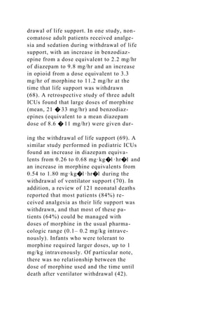 drawal of life support. In one study, non-
comatose adult patients received analge-
sia and sedation during withdrawal of life
support, with an increase in benzodiaz-
epine from a dose equivalent to 2.2 mg/hr
of diazepam to 9.8 mg/hr and an increase
in opioid from a dose equivalent to 3.3
mg/hr of morphine to 11.2 mg/hr at the
time that life support was withdrawn
(68). A retrospective study of three adult
ICUs found that large doses of morphine
(mean, 21 � 33 mg/hr) and benzodiaz-
epines (equivalent to a mean diazepam
dose of 8.6 � 11 mg/hr) were given dur-
ing the withdrawal of life support (69). A
similar study performed in pediatric ICUs
found an increase in diazepam equiva-
lents from 0.26 to 0.68 mg·kg�1·hr�1 and
an increase in morphine equivalents from
0.54 to 1.80 mg·kg�1·hr�1 during the
withdrawal of ventilator support (70). In
addition, a review of 121 neonatal deaths
reported that most patients (84%) re-
ceived analgesia as their life support was
withdrawn, and that most of these pa-
tients (64%) could be managed with
doses of morphine in the usual pharma-
cologic range (0.1– 0.2 mg/kg intrave-
nously). Infants who were tolerant to
morphine required larger doses, up to 1
mg/kg intravenously. Of particular note,
there was no relationship between the
dose of morphine used and the time until
death after ventilator withdrawal (42).
 