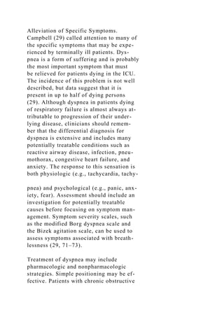 Alleviation of Specific Symptoms.
Campbell (29) called attention to many of
the specific symptoms that may be expe-
rienced by terminally ill patients. Dys-
pnea is a form of suffering and is probably
the most important symptom that must
be relieved for patients dying in the ICU.
The incidence of this problem is not well
described, but data suggest that it is
present in up to half of dying persons
(29). Although dyspnea in patients dying
of respiratory failure is almost always at-
tributable to progression of their under-
lying disease, clinicians should remem-
ber that the differential diagnosis for
dyspnea is extensive and includes many
potentially treatable conditions such as
reactive airway disease, infection, pneu-
mothorax, congestive heart failure, and
anxiety. The response to this sensation is
both physiologic (e.g., tachycardia, tachy-
pnea) and psychological (e.g., panic, anx-
iety, fear). Assessment should include an
investigation for potentially treatable
causes before focusing on symptom man-
agement. Symptom severity scales, such
as the modified Borg dyspnea scale and
the Bizek agitation scale, can be used to
assess symptoms associated with breath-
lessness (29, 71–73).
Treatment of dyspnea may include
pharmacologic and nonpharmacologic
strategies. Simple positioning may be ef-
fective. Patients with chronic obstructive
 