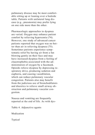 pulmonary disease may be most comfort-
able sitting up or leaning over a bedside
table. Patients with unilateral lung dis-
ease (e.g., pneumonia) may prefer lying
on one side more than the other.
Pharmacologic approaches to dyspnea
are varied. Oxygen may enhance patient
comfort by relieving hypoxemia (74).
However, one study of advanced cancer
patients reported that oxygen was no bet-
ter than air in relieving dyspnea (75).
Sometimes patients experience symp-
tomatic relief by having air from a fan
blowing gently on their face and may
have increased dyspnea from a feeling of
claustrophobia associated with the ad-
ministration of oxygen by a facemask.
Opioids relieve dyspnea by depressing re-
spiratory drive, producing sedation and
euphoria, and causing vasodilation,
which can reduce pulmonary vascular
congestion. Patients also may benefit
from the judicious use of bronchodilators
and diuretics to relieve small airway ob-
struction and pulmonary vascular con-
gestion.
Nausea and vomiting are frequently
reported at the end of life. As with dys-
Table 4. Adjunctive agents
Medication
Typical
 