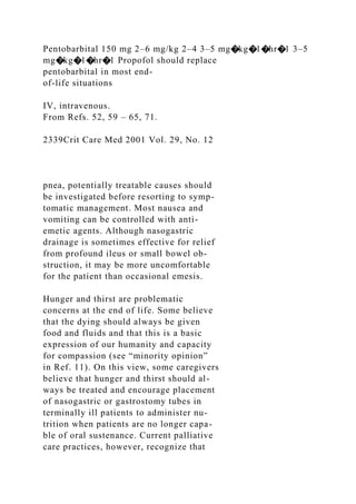 Pentobarbital 150 mg 2–6 mg/kg 2–4 3–5 mg�kg�1�hr�1 3–5
mg�kg�1�hr�1 Propofol should replace
pentobarbital in most end-
of-life situations
IV, intravenous.
From Refs. 52, 59 – 65, 71.
2339Crit Care Med 2001 Vol. 29, No. 12
pnea, potentially treatable causes should
be investigated before resorting to symp-
tomatic management. Most nausea and
vomiting can be controlled with anti-
emetic agents. Although nasogastric
drainage is sometimes effective for relief
from profound ileus or small bowel ob-
struction, it may be more uncomfortable
for the patient than occasional emesis.
Hunger and thirst are problematic
concerns at the end of life. Some believe
that the dying should always be given
food and fluids and that this is a basic
expression of our humanity and capacity
for compassion (see “minority opinion”
in Ref. 11). On this view, some caregivers
believe that hunger and thirst should al-
ways be treated and encourage placement
of nasogastric or gastrostomy tubes in
terminally ill patients to administer nu-
trition when patients are no longer capa-
ble of oral sustenance. Current palliative
care practices, however, recognize that
 