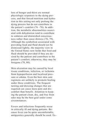 loss of hunger and thirst are normal
physiologic responses to the dying pro-
cess, and that forced nutrition and hydra-
tion in this setting not only prolong the
dying process but do not contribute to
the patient’s comfort (76 –78). In addi-
tion, the metabolic abnormalities associ-
ated with dehydration tend to contribute
to sedation and diminished conscious-
ness rather than cause distress (76, 79).
Although the symbolism associated with
providing food and fluid should not be
dismissed lightly, the majority view in
the United States now holds that food and
fluid should be provided if they are de-
sired by the patient and contribute to the
patient’s comfort; otherwise, they may be
foregone (78, 80).
Skin ulceration may be caused by local
tissue conditions, infection, or ischemia
from hypoperfusion and localized pres-
sure or edema. Even the best skin care
regimens are unlikely to promote healing
under these conditions. The frequent
turning and dressing changes that are
required can cause more pain and dis-
comfort than benefit. Attention to keep-
ing the patient clean, dry, and free from
odor may be the best goal under some
circumstances.
Fevers and infections frequently occur
in critically ill and dying patients. Be-
cause fever can be quite uncomfortable,
antipyretics generally should be used. Ex-
 