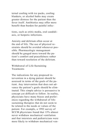 ternal cooling with ice packs, cooling
blankets, or alcohol baths may create
greater distress for the patient than the
fever itself. Antibiotics may offer more
benefit than burden for painful infec-
tions, such as otitis media, oral candidi-
asis, or herpetic infections.
Anxiety and delirium often occur at
the end of life. The use of physical re-
straints should be avoided whenever pos-
sible. Pharmacologic management
should be gauged more toward the pa-
tient’s comfort and peacefulness rather
than toward resolution of the delirium.
Withdrawal of Life-Sustaining
Treatments
The indications for any proposed in-
tervention in a dying patient should be
assessed in terms of the goals of the pa-
tient. Any intervention that does not ad-
vance the patient’s goals should be elim-
inated. This simple advice is persuasive in
concept yet difficult to follow. In reality,
physicians have many biases and prefer-
ences regarding the withdrawal of life-
sustaining therapies that do not seem to
be related to the needs or values of the
patient. For example, a 1992 survey of
SCCM physicians found that 15% almost
never withdraw mechanical ventilation
and that internists and pediatricians were
more likely to withdraw mechanical ven-
 