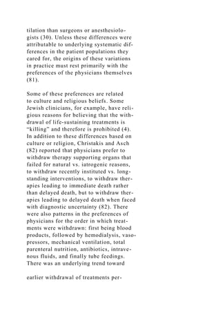 tilation than surgeons or anesthesiolo-
gists (30). Unless these differences were
attributable to underlying systematic dif-
ferences in the patient populations they
cared for, the origins of these variations
in practice must rest primarily with the
preferences of the physicians themselves
(81).
Some of these preferences are related
to culture and religious beliefs. Some
Jewish clinicians, for example, have reli-
gious reasons for believing that the with-
drawal of life-sustaining treatments is
“killing” and therefore is prohibited (4).
In addition to these differences based on
culture or religion, Christakis and Asch
(82) reported that physicians prefer to
withdraw therapy supporting organs that
failed for natural vs. iatrogenic reasons,
to withdraw recently instituted vs. long-
standing interventions, to withdraw ther-
apies leading to immediate death rather
than delayed death, but to withdraw ther-
apies leading to delayed death when faced
with diagnostic uncertainty (82). There
were also patterns in the preferences of
physicians for the order in which treat-
ments were withdrawn: first being blood
products, followed by hemodialysis, vaso-
pressors, mechanical ventilation, total
parenteral nutrition, antibiotics, intrave-
nous fluids, and finally tube feedings.
There was an underlying trend toward
earlier withdrawal of treatments per-
 
