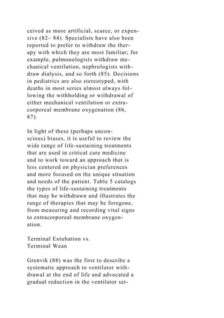 ceived as more artificial, scarce, or expen-
sive (82– 84). Specialists have also been
reported to prefer to withdraw the ther-
apy with which they are most familiar; for
example, pulmonologists withdraw me-
chanical ventilation, nephrologists with-
draw dialysis, and so forth (85). Decisions
in pediatrics are also stereotyped, with
deaths in most series almost always fol-
lowing the withholding or withdrawal of
either mechanical ventilation or extra-
corporeal membrane oxygenation (86,
87).
In light of these (perhaps uncon-
scious) biases, it is useful to review the
wide range of life-sustaining treatments
that are used in critical care medicine
and to work toward an approach that is
less centered on physician preferences
and more focused on the unique situation
and needs of the patient. Table 5 catalogs
the types of life-sustaining treatments
that may be withdrawn and illustrates the
range of therapies that may be foregone,
from measuring and recording vital signs
to extracorporeal membrane oxygen-
ation.
Terminal Extubation vs.
Terminal Wean
Grenvik (88) was the first to describe a
systematic approach to ventilator with-
drawal at the end of life and advocated a
gradual reduction in the ventilator set-
 
