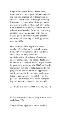 tings over several hours. Since then,
there has been an ongoing debate regard-
ing the best method of withdrawing me-
chanical ventilation. Although the early
literature recommended blood gas mon-
itoring during the withdrawal of ventila-
tion, virtually all now agree that neither
this nor noninvasive forms of respiratory
monitoring are consistent with the pal-
liative goals of promoting the patient’s
comfort and reducing technology when-
ever possible.
One recommended approach, com-
monly referred to as “terminal extuba-
tion,” involves removal of the endotra-
cheal tube, usually after the
administration of boluses of sedatives
and/or analgesics. The second technique,
known as a “terminal wean,” is performed
by gradually reducing the FIO2 and/or the
mandatory ventilator rate, leading to the
progressive development of hypoxemia
and hypercarbia. In the latter technique
there is considerably variability in the
pace of the process, with some complet-
ing the wean over several minutes (19,
2340 Crit Care Med 2001 Vol. 29, No. 12
89 –91) and others stretching it over sev-
eral days (92).
The preferred approach varies widely.
 
