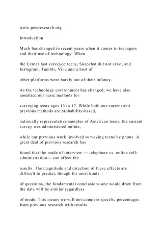www.pewresearch.org
Introduction
Much has changed in recent years when it comes to teenagers
and their use of technology. When
the Center last surveyed teens, Snapchat did not exist, and
Instagram, Tumblr, Vine and a host of
other platforms were barely out of their infancy.
As the technology environment has changed, we have also
modified our basic methods for
surveying teens ages 13 to 17. While both our current and
previous methods are probability-based,
nationally representative samples of American teens, the current
survey was administered online,
while our previous work involved surveying teens by phone. A
great deal of previous research has
found that the mode of interview — telephone vs. online self-
administration— can affect the
results. The magnitude and direction of these effects are
difficult to predict, though for most kinds
of questions, the fundamental conclusions one would draw from
the data will be similar regardless
of mode. This means we will not compare specific percentages
from previous research with results
 