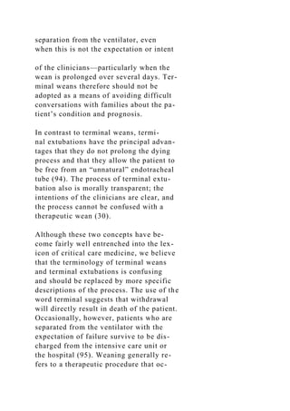 separation from the ventilator, even
when this is not the expectation or intent
of the clinicians—particularly when the
wean is prolonged over several days. Ter-
minal weans therefore should not be
adopted as a means of avoiding difficult
conversations with families about the pa-
tient’s condition and prognosis.
In contrast to terminal weans, termi-
nal extubations have the principal advan-
tages that they do not prolong the dying
process and that they allow the patient to
be free from an “unnatural” endotracheal
tube (94). The process of terminal extu-
bation also is morally transparent; the
intentions of the clinicians are clear, and
the process cannot be confused with a
therapeutic wean (30).
Although these two concepts have be-
come fairly well entrenched into the lex-
icon of critical care medicine, we believe
that the terminology of terminal weans
and terminal extubations is confusing
and should be replaced by more specific
descriptions of the process. The use of the
word terminal suggests that withdrawal
will directly result in death of the patient.
Occasionally, however, patients who are
separated from the ventilator with the
expectation of failure survive to be dis-
charged from the intensive care unit or
the hospital (95). Weaning generally re-
fers to a therapeutic procedure that oc-
 