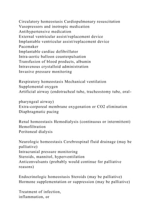 Circulatory homeostasis Cardiopulmonary resuscitation
Vasopressors and inotropic medication
Antihypertensive medication
External ventricular assist/replacement device
Implantable ventricular assist/replacement device
Pacemaker
Implantable cardiac defibrillator
Intra-aortic balloon counterpulsation
Transfusion of blood products, albumin
Intravenous crystalloid administration
Invasive pressure monitoring
Respiratory homeostasis Mechanical ventilation
Supplemental oxygen
Artificial airway (endotracheal tube, tracheostomy tube, oral-
pharyngeal airway)
Extra-corporeal membrane oxygenation or CO2 elimination
Diaphragmatic pacing
Renal homeostasis Hemodialysis (continuous or intermittent)
Hemofiltration
Peritoneal dialysis
Neurologic homeostasis Cerebrospinal fluid drainage (may be
palliative)
Intracranial pressure monitoring
Steroids, mannitol, hyperventilation
Anticonvulsants (probably would continue for palliative
reasons)
Endocrinologic homeostasis Steroids (may be palliative)
Hormone supplementation or suppression (may be palliative)
Treatment of infection,
inflammation, or
 