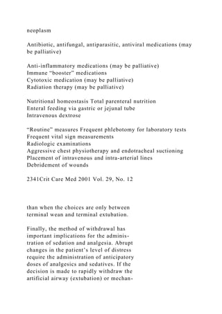 neoplasm
Antibiotic, antifungal, antiparasitic, antiviral medications (may
be palliative)
Anti-inflammatory medications (may be palliative)
Immune “booster” medications
Cytotoxic medication (may be palliative)
Radiation therapy (may be palliative)
Nutritional homeostasis Total parenteral nutrition
Enteral feeding via gastric or jejunal tube
Intravenous dextrose
“Routine” measures Frequent phlebotomy for laboratory tests
Frequent vital sign measurements
Radiologic examinations
Aggressive chest physiotherapy and endotracheal suctioning
Placement of intravenous and intra-arterial lines
Debridement of wounds
2341Crit Care Med 2001 Vol. 29, No. 12
than when the choices are only between
terminal wean and terminal extubation.
Finally, the method of withdrawal has
important implications for the adminis-
tration of sedation and analgesia. Abrupt
changes in the patient’s level of distress
require the administration of anticipatory
doses of analgesics and sedatives. If the
decision is made to rapidly withdraw the
artificial airway (extubation) or mechan-
 