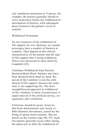 ical ventilation (transition to T-piece), for
example, the patient generally should re-
ceive medication before the withdrawal in
anticipation of distress, with subsequent
doses titrated to the patient’s level of
comfort.
Withdrawal Prototypes
No two instances of the withdrawal of
life support are ever identical, yet certain
prototypes have a number of features in
common. They depend on the clinical
characteristics of the patient and the type
of life support that is being withdrawn.
These were discussed in more detail by
Campbell (29).
Ventilator Withdrawal from Patients
Declared Brain Dead. Patients who have
been declared brain dead are dead. Re-
moval of the ventilator is not the with-
drawal of life support, because the venti-
lator is not supporting life. The most
straightforward approach to withdrawal
of the ventilator in these circumstances is
rapid removal of the artificial airway, ox-
ygenation, and ventilation.
Clinicians should be aware, however,
that brain dead patients may rarely ex-
hibit dramatic movements, caused by the
firing of spinal motor neurons, that are
known as the Lazarus sign (96, 97). Such
movements generally occur either during
the apnea test or after the withdrawal of
 
