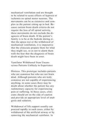 mechanical ventilation and are thought
to be related to acute effects of hypoxia or
ischemia on spinal motor neurons. The
movements can be as extensive and com-
plex as the patient sitting up in bed. Be-
cause current brain death criteria do not
require the loss of all spinal activity,
these movements do not exclude the di-
agnosis of brain death. If the patient’s
family is to be at the bedside during ei-
ther the apnea test or the withdrawal of
mechanical ventilation, it is imperative
that the clinicians prepare them for what
they might see, so as not to alarm them
with the fear that the diagnosis of brain
death might have been in error.
Ventilator Withdrawal from Uncon-
scious Patients Unlikely to Experience
Distress. This prototype includes patients
who are comatose but who are not brain
dead. Although patients who are truly
comatose are not capable of experiencing
anything, in some cases there may be
doubt about whether the patient has any
rudimentary capacity for experiencing
pain or suffering. In these cases, clini-
cians should err on the side of caution
and provide an appropriate level of anal-
gesia and sedation.
Withdrawal of life support usually can
proceed rapidly in such cases, either by
withdrawal of the artificial airway or by
removing the mechanical ventilator. In
 