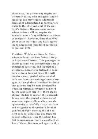 either case, the patient may require an-
ticipatory dosing with analgesics and/or
sedatives and may require additional
medication administered as necessary, ti-
trated to the observed level of the pa-
tient’s distress. Because some uncon-
scious patients will not require the
administration of any additional sedatives
or analgesics, however, these should be
given on an individualized basis accord-
ing to need rather than dosed according
to protocol (19).
Ventilator Withdrawal from the Con-
scious or Semiconscious Patient Likely
to Experience Distress. This prototype in-
cludes patients who are definitely able to
experience suffering, and the method of
withdrawal needs to be tailored to mini-
mize distress. In most cases, this will
involve a more gradual withdrawal of
both ventilator rate and supplemental ox-
ygen. Although there is indirect evidence
that patients may be more comfortable
when supplemental oxygen is removed
before ventilator rate (44), there are no
clinical studies to support this approach.
In any case, the gradual withdrawal of
ventilator support allows clinicians the
opportunity to carefully titrate sedatives
and analgesics to the patient’s level of
comfort, thereby ensuring that the pa-
tient does not experience any treatable
pain or suffering. Once the patient has
lost consciousness from the combined ef-
fect of the medications and hypoxia, then
 