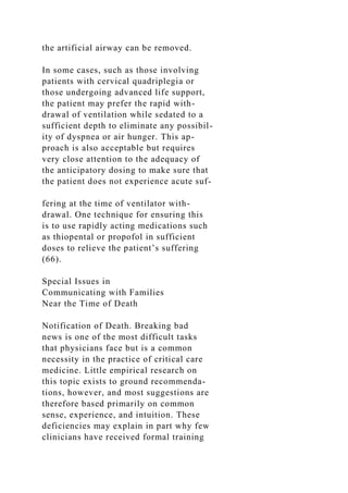 the artificial airway can be removed.
In some cases, such as those involving
patients with cervical quadriplegia or
those undergoing advanced life support,
the patient may prefer the rapid with-
drawal of ventilation while sedated to a
sufficient depth to eliminate any possibil-
ity of dyspnea or air hunger. This ap-
proach is also acceptable but requires
very close attention to the adequacy of
the anticipatory dosing to make sure that
the patient does not experience acute suf-
fering at the time of ventilator with-
drawal. One technique for ensuring this
is to use rapidly acting medications such
as thiopental or propofol in sufficient
doses to relieve the patient’s suffering
(66).
Special Issues in
Communicating with Families
Near the Time of Death
Notification of Death. Breaking bad
news is one of the most difficult tasks
that physicians face but is a common
necessity in the practice of critical care
medicine. Little empirical research on
this topic exists to ground recommenda-
tions, however, and most suggestions are
therefore based primarily on common
sense, experience, and intuition. These
deficiencies may explain in part why few
clinicians have received formal training
 