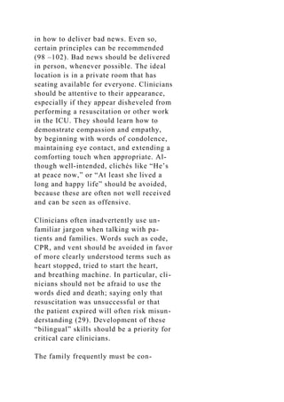 in how to deliver bad news. Even so,
certain principles can be recommended
(98 –102). Bad news should be delivered
in person, whenever possible. The ideal
location is in a private room that has
seating available for everyone. Clinicians
should be attentive to their appearance,
especially if they appear disheveled from
performing a resuscitation or other work
in the ICU. They should learn how to
demonstrate compassion and empathy,
by beginning with words of condolence,
maintaining eye contact, and extending a
comforting touch when appropriate. Al-
though well-intended, clichés like “He’s
at peace now,” or “At least she lived a
long and happy life” should be avoided,
because these are often not well received
and can be seen as offensive.
Clinicians often inadvertently use un-
familiar jargon when talking with pa-
tients and families. Words such as code,
CPR, and vent should be avoided in favor
of more clearly understood terms such as
heart stopped, tried to start the heart,
and breathing machine. In particular, cli-
nicians should not be afraid to use the
words died and death; saying only that
resuscitation was unsuccessful or that
the patient expired will often risk misun-
derstanding (29). Development of these
“bilingual” skills should be a priority for
critical care clinicians.
The family frequently must be con-
 