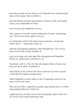 from the current survey and we will therefore not include trend
data in this report. But we believe
that the broad contours and patterns evident in this web-based
survey are comparable to those
seen in previous telephone surveys.
This report covers the current landscape of teens’ technology
use. The survey shows gaps in access
to technology which fall along socio-economic, racial and
ethnic lines — especially access to
desktop and laptop computers, and smartphones. The survey
also reveals that a large number of
teens are using sites and apps like Instagram and Snapchat.
However, adolescents continue to use
Facebook, and it is the site that the largest share of teens say
they use most often. Facebook is
more likely to be cited as the most used site by lower income
youth than by higher income teens,
while Snapchat is more likely to be a frequently used site for
more well-to-do teens.
The survey finds a significant gender gap among teens in online
and gaming behaviors. Girls are
outpacing boys in their use of text messaging, and in their use
of visual social media platforms like
 