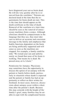 have diagnosed your son as brain dead.
He will die very quickly after he is re-
moved from the ventilator.” Patients are
declared dead at the time that the re-
quirements for brain death are met. This
is the time that should appear on the
death certificate as the time of death.
Removal of the ventilator at a later time
should be seen as the removal of unnec-
essary machines from a corpse. Although
clinicians should be compassionate in the
language that they use, they must take
care to deliver an accurate and consistent
message to the family and emphasize that
bodily functions dependent on the brain
are being artificially supported and will
cease as soon as the machines are
stopped. For example, a family could be
told, “We tested your son and unfortu-
nately we found that none of his brain is
working. That means he is dead. He
passed away at 6 o’clock.”
Permission for Autopsy. Physicians
may sometimes have the opportunity to
discuss the option of an autopsy with the
patient or family before death, particu-
larly in situations where death is expected
and the patient or family has had an op-
portunity to reflect on their wishes be-
forehand. In most cases, however, discus-
sions about autopsy occur within a short
time after the patient’s death. Because
this may coincide with the height of the
family’s grief, many families may be un-
able to cope with the complicated factors
 