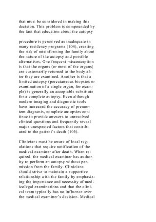 that must be considered in making this
decision. This problem is compounded by
the fact that education about the autopsy
procedure is perceived as inadequate in
many residency programs (104), creating
the risk of misinforming the family about
the nature of the autopsy and possible
alternatives. One frequent misconception
is that the organs (or most of the organs)
are customarily returned to the body af-
ter they are examined. Another is that a
limited autopsy (percutaneous biopsies or
examination of a single organ, for exam-
ple) is generally an acceptable substitute
for a complete autopsy. Even although
modern imaging and diagnostic tools
have increased the accuracy of premor-
tem diagnosis, complete autopsies con-
tinue to provide answers to unresolved
clinical questions and frequently reveal
major unexpected factors that contrib-
uted to the patient’s death (105).
Clinicians must be aware of local reg-
ulations that require notification of the
medical examiner after death. When re-
quired, the medical examiner has author-
ity to perform an autopsy without per-
mission from the family. Clinicians
should strive to maintain a supportive
relationship with the family by emphasiz-
ing the importance and necessity of med-
icolegal examinations and that the clini-
cal team typically has no influence over
the medical examiner’s decision. Medical
 