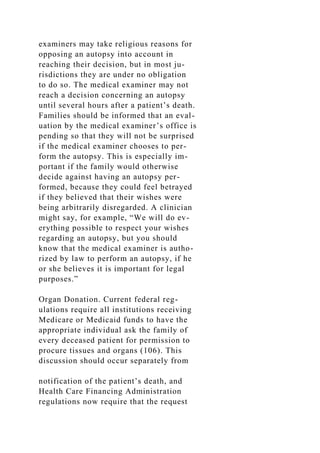 examiners may take religious reasons for
opposing an autopsy into account in
reaching their decision, but in most ju-
risdictions they are under no obligation
to do so. The medical examiner may not
reach a decision concerning an autopsy
until several hours after a patient’s death.
Families should be informed that an eval-
uation by the medical examiner’s office is
pending so that they will not be surprised
if the medical examiner chooses to per-
form the autopsy. This is especially im-
portant if the family would otherwise
decide against having an autopsy per-
formed, because they could feel betrayed
if they believed that their wishes were
being arbitrarily disregarded. A clinician
might say, for example, “We will do ev-
erything possible to respect your wishes
regarding an autopsy, but you should
know that the medical examiner is autho-
rized by law to perform an autopsy, if he
or she believes it is important for legal
purposes.”
Organ Donation. Current federal reg-
ulations require all institutions receiving
Medicare or Medicaid funds to have the
appropriate individual ask the family of
every deceased patient for permission to
procure tissues and organs (106). This
discussion should occur separately from
notification of the patient’s death, and
Health Care Financing Administration
regulations now require that the request
 