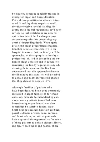 be made by someone specially trained in
asking for organ and tissue donation.
Critical care practitioners who are inter-
ested in making these requests should
therefore receive special training. Re-
cently these federal regulations have been
revised so that institutions are now re-
quired to contact the local organ pro-
curement organization concerning any
death or impending death. When appro-
priate, the organ procurement organiza-
tion then sends a representative to the
hospital to ensure that the family will be
approached at the appropriate time by a
professional skilled in presenting the op-
tion of organ donation and in accurately
answering the family’s questions and ad-
dressing their concerns. Studies have
documented that this approach enhances
the likelihood that families will be asked
to donate and might increase the chance
that they choose to donate (107).
Although families of patients who
have been declared brain dead commonly
are asked to grant permission for organ
donation, patients declared dead by car-
diopulmonary criteria (so-called non-
heart-beating organ donors) can also
sometimes be suitable donors. Non-
heart-beating cadavers have always been
possible donors of skin, bone, corneas,
and heart valves, but recent protocols
have expanded the opportunities for some
of these patients to donate kidneys, livers,
and rarely even lungs and hearts. These
 