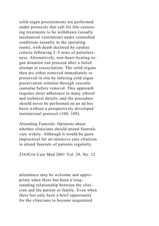 solid organ procurements are performed
under protocols that call for life-sustain-
ing treatments to be withdrawn (usually
mechanical ventilation) under controlled
conditions (usually in the operating
room), with death declared by cardiac
criteria following 2–5 mins of pulseless-
ness. Alternatively, non-heart-beating or-
gan donation can proceed after a failed
attempt at resuscitation. The solid organs
then are either removed immediately or
preserved in situ by infusing cold organ
preservation solution through vascular
cannulae before removal. This approach
requires strict adherence to many ethical
and technical details, and the procedure
should never be performed on an ad hoc
basis without a prospectively developed
institutional protocol (108, 109).
Attending Funerals. Opinions about
whether clinicians should attend funerals
vary widely. Although it would be quite
impractical for an intensive care clinician
to attend funerals of patients regularly,
2343Crit Care Med 2001 Vol. 29, No. 12
attendance may be welcome and appro-
priate when there has been a long-
standing relationship between the clini-
cian and the patient or family. Even when
there has only been a brief opportunity
for the clinicians to become acquainted
 