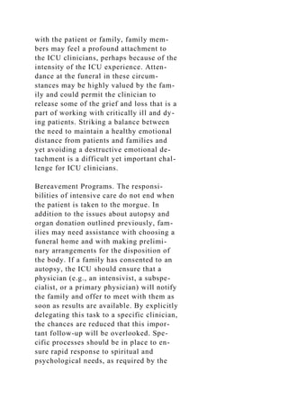 with the patient or family, family mem-
bers may feel a profound attachment to
the ICU clinicians, perhaps because of the
intensity of the ICU experience. Atten-
dance at the funeral in these circum-
stances may be highly valued by the fam-
ily and could permit the clinician to
release some of the grief and loss that is a
part of working with critically ill and dy-
ing patients. Striking a balance between
the need to maintain a healthy emotional
distance from patients and families and
yet avoiding a destructive emotional de-
tachment is a difficult yet important chal-
lenge for ICU clinicians.
Bereavement Programs. The responsi-
bilities of intensive care do not end when
the patient is taken to the morgue. In
addition to the issues about autopsy and
organ donation outlined previously, fam-
ilies may need assistance with choosing a
funeral home and with making prelimi-
nary arrangements for the disposition of
the body. If a family has consented to an
autopsy, the ICU should ensure that a
physician (e.g., an intensivist, a subspe-
cialist, or a primary physician) will notify
the family and offer to meet with them as
soon as results are available. By explicitly
delegating this task to a specific clinician,
the chances are reduced that this impor-
tant follow-up will be overlooked. Spe-
cific processes should be in place to en-
sure rapid response to spiritual and
psychological needs, as required by the
 