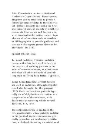Joint Commission on Accreditation of
Healthcare Organizations. Bereavement
programs can be structured to provide
follow-up cards or notes to the family at
set intervals (usually including the first
anniversary) and can include sympathetic
comments from nurses and doctors who
were involved in the patient’s care. Sup-
plemental information such as booklets
or bibliographies to provide guidance and
contact with support groups also can be
provided (110, 111).
Special Ethical Issues
Terminal Sedation. Terminal sedation
is a term that has been used to describe
the practice of sedating patients to the
point of unconsciousness, as a last resort
and when all other methods of control-
ling their suffering have failed. Typically,
either benzodiazepines or barbiturates
are used as sedatives, although propofol
could also be useful for this purpose
(112). Once unconscious, patients typi-
cally die of dehydration, starvation, or a
complication of the treatment, with
death usually occurring within several
days (66, 113, 114).
This approach rarely is needed in the
ICU environment, where patients sedated
to the point of unconsciousness are gen-
erally dependent on mechanical ventila-
tion, with death following the withdrawal
 