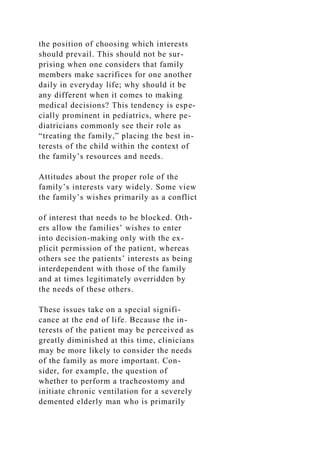 the position of choosing which interests
should prevail. This should not be sur-
prising when one considers that family
members make sacrifices for one another
daily in everyday life; why should it be
any different when it comes to making
medical decisions? This tendency is espe-
cially prominent in pediatrics, where pe-
diatricians commonly see their role as
“treating the family,” placing the best in-
terests of the child within the context of
the family’s resources and needs.
Attitudes about the proper role of the
family’s interests vary widely. Some view
the family’s wishes primarily as a conflict
of interest that needs to be blocked. Oth-
ers allow the families’ wishes to enter
into decision-making only with the ex-
plicit permission of the patient, whereas
others see the patients’ interests as being
interdependent with those of the family
and at times legitimately overridden by
the needs of these others.
These issues take on a special signifi-
cance at the end of life. Because the in-
terests of the patient may be perceived as
greatly diminished at this time, clinicians
may be more likely to consider the needs
of the family as more important. Con-
sider, for example, the question of
whether to perform a tracheostomy and
initiate chronic ventilation for a severely
demented elderly man who is primarily
 