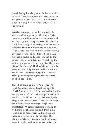cared for by his daughter. Perhaps in this
circumstance the needs and wishes of the
daughter and her family should be con-
sidered along with the best interests of
the patient.
Similar issues arise in the use of sed-
atives and analgesics at the end of life.
Consider a patient who is near death and
having “agonal” respirations. The family
finds these very distressing, despite reas-
surances from the clinicians that the pa-
tient is unconscious and not experiencing
any pain or suffering. Should the physi-
cian administer additional opioid to the
patient, with the intention of making the
patient appear more peaceful for the ben-
efit of the family? Both of these examples
present relatively common dilemmas that
are not well addressed by the standard
principles and paradigms that currently
exist in bioethics.
The Pharmacologically Paralyzed Pa-
tient. Neuromuscular blocking agents
(NMBAs) are required occasionally for the
management of critically ill patients, pri-
marily to facilitate the use of nonphysi-
ologic ventilatory modes such as inverse-
ratio ventilation and high-frequency
oscillation. When a decision is made to
withdraw ventilator support from a pa-
tient who is paralyzed by these agents,
there is a question as to whether the
effects of the medication need to be re-
versed or allowed to wear off before the
 