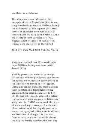 ventilator is withdrawn.
This dilemma is not infrequent. For
example, three of 33 patients (9%) in one
study continued to receive NMBAs during
the withdrawal of life support (68). One
survey of physician members of SCCM
reported that 6% have used NMBAs at the
end of life at least occasionally (30),
whereas another survey of pediatric in-
tensive care specialists in the United
2344 Crit Care Med 2001 Vol. 29, No. 12
Kingdom reported that 12% would con-
tinue NMBAs during ventilator with-
drawal (121).
NMBAs possess no sedative or analge-
sic activity and can provide no comfort to
the patient when they are administered at
the time of withdrawal of life support.
Clinicians cannot plausibly maintain that
their intention in administering these
agents in these circumstances is to ben-
efit the patient. Indeed, unless the patient
is also treated with adequate sedation and
analgesia, the NMBAs may mask the signs
of acute air hunger associated with ven-
tilator withdrawal, leaving the patient to
endure the agony of suffocation in silence
and isolation. Although it is true that
families may be distressed while observ-
ing a dying family member, the best way
 
