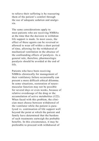 to relieve their suffering is by reassuring
them of the patient’s comfort through
the use of adequate sedation and analge-
sia.
The same considerations apply to
most patients who are receiving NMBAs
at the time that the decision to withdraw
life support is made. In most cases, the
effect of these agents can be reversed or
allowed to wear off within a short period
of time, allowing for the withdrawal of
mechanical ventilation in the absence of
the confounding effects of paralysis. As a
general rule, therefore, pharmacologic
paralysis should be avoided at the end of
life.
Patients who have been receiving
NMBAs chronically for management of
their ventilatory failure occasionally can
present a more difficult ethical dilemma.
In some situations, restoration of neuro-
muscular function may not be possible
for several days or even weeks, because of
relative overdosage of the drug or the
accumulation of active metabolites (122).
When faced with this problem, the clini-
cian must choose between withdrawal of
the ventilator while the patient is para-
lyzed vs. continuation of life support well
beyond the point at which the patient and
family have determined that the burdens
of such treatments outweigh the probable
benefits. In this circumstance, it may be
preferable to proceed with withdrawal of
 