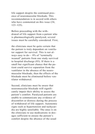 life support despite the continued pres-
ence of neuromuscular blockade. This
recommendation is in accord with others
who have commented on this issue (34,
123–125).
Before proceeding with the with-
drawal of life support from a patient who
is pharmacologically paralyzed, several
issues must be carefully considered. First,
the clinicians must be quite certain that
the patient is truly dependent on ventila-
tor support for survival. This is not al-
ways easy to do— 8% of “terminally
weaned” patients from one study survived
to hospital discharge (93). If there is a
small but significant chance that the pa-
tient could survive separation from the
ventilator in the absence of the neuro-
muscular blockade, then the effects of the
blockade must be eliminated before ven-
tilator withdrawal.
Second, clinicians must be aware that
neuromuscular blockade will signifi-
cantly impair their ability to assess the
patient’s comfort. Paralyzed patients are
unable to communicate any evidence of
discomfort or distress during the process
of withdrawal of life support. Autonomic
signs such as hypertension and tachycar-
dia are highly unreliable. The onus is on
the clinicians to use medications in dos-
ages sufficient to ensure the patient’s
comfort despite the absence of the usual
 