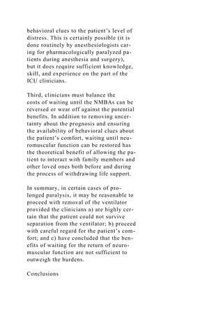 behavioral clues to the patient’s level of
distress. This is certainly possible (it is
done routinely by anesthesiologists car-
ing for pharmacologically paralyzed pa-
tients during anesthesia and surgery),
but it does require sufficient knowledge,
skill, and experience on the part of the
ICU clinicians.
Third, clinicians must balance the
costs of waiting until the NMBAs can be
reversed or wear off against the potential
benefits. In addition to removing uncer-
tainty about the prognosis and ensuring
the availability of behavioral clues about
the patient’s comfort, waiting until neu-
romuscular function can be restored has
the theoretical benefit of allowing the pa-
tient to interact with family members and
other loved ones both before and during
the process of withdrawing life support.
In summary, in certain cases of pro-
longed paralysis, it may be reasonable to
proceed with removal of the ventilator
provided the clinicians a) are highly cer-
tain that the patient could not survive
separation from the ventilator; b) proceed
with careful regard for the patient’s com-
fort; and c) have concluded that the ben-
efits of waiting for the return of neuro-
muscular function are not sufficient to
outweigh the burdens.
Conclusions
 