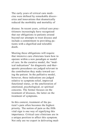 The early years of critical care medi-
cine were defined by remarkable discov-
eries and innovations that dramatically
reduced the morbidity and mortality of
disease. In recent years, critical care prac-
titioners increasingly have recognized
that our obligations to patients extend
beyond our attempts to treat disease and
include a commitment to providing pa-
tients with a dignified and tolerable
death.
Meeting these obligations will require
that intensive care clinicians learn how to
operate within a new paradigm or model
of care. In the curative model, the “med-
ical indications” for diagnostic and ther-
apeutic procedures are judged relevant to
the contribution they make toward cur-
ing the patient. In the palliative model,
however, these indications are judged
relative to symptom relief, improved
functional status, or the amelioration of
emotional, psychological, or spiritual
concerns. The former focuses on the
treatment of diseases, the latter on the
treatment of symptoms.
In this context, treatment of the pa-
tient’s pain often becomes the highest
priority. The notion of pain as the fifth
vital sign is one way of signifying this
importance. Critical care clinicians are in
a unique position to affect this symptom.
Not only are we expert in delivering med-
 