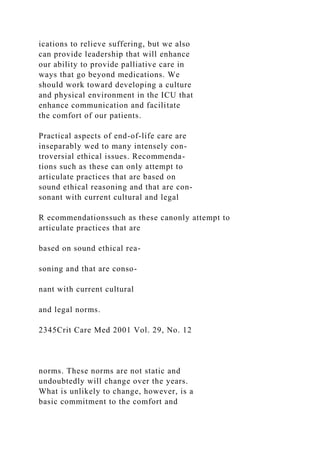 ications to relieve suffering, but we also
can provide leadership that will enhance
our ability to provide palliative care in
ways that go beyond medications. We
should work toward developing a culture
and physical environment in the ICU that
enhance communication and facilitate
the comfort of our patients.
Practical aspects of end-of-life care are
inseparably wed to many intensely con-
troversial ethical issues. Recommenda-
tions such as these can only attempt to
articulate practices that are based on
sound ethical reasoning and that are con-
sonant with current cultural and legal
R ecommendationssuch as these canonly attempt to
articulate practices that are
based on sound ethical rea-
soning and that are conso-
nant with current cultural
and legal norms.
2345Crit Care Med 2001 Vol. 29, No. 12
norms. These norms are not static and
undoubtedly will change over the years.
What is unlikely to change, however, is a
basic commitment to the comfort and
 
