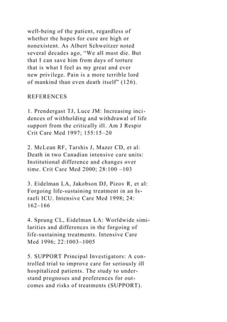 well-being of the patient, regardless of
whether the hopes for cure are high or
nonexistent. As Albert Schweitzer noted
several decades ago, “We all must die. But
that I can save him from days of torture
that is what I feel as my great and ever
new privilege. Pain is a more terrible lord
of mankind than even death itself” (126).
REFERENCES
1. Prendergast TJ, Luce JM: Increasing inci-
dences of withholding and withdrawal of life
support from the critically ill. Am J Respir
Crit Care Med 1997; 155:15–20
2. McLean RF, Tarshis J, Mazer CD, et al:
Death in two Canadian intensive care units:
Institutional difference and changes over
time. Crit Care Med 2000; 28:100 –103
3. Eidelman LA, Jakobson DJ, Pizov R, et al:
Forgoing life-sustaining treatment in an Is-
raeli ICU. Intensive Care Med 1998; 24:
162–166
4. Sprung CL, Eidelman LA: Worldwide simi-
larities and differences in the forgoing of
life-sustaining treatments. Intensive Care
Med 1996; 22:1003–1005
5. SUPPORT Principal Investigators: A con-
trolled trial to improve care for seriously ill
hospitalized patients. The study to under-
stand prognoses and preferences for out-
comes and risks of treatments (SUPPORT).
 
