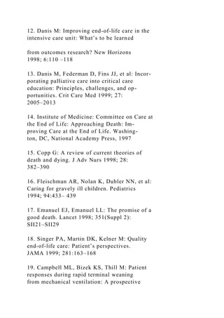 12. Danis M: Improving end-of-life care in the
intensive care unit: What’s to be learned
from outcomes research? New Horizons
1998; 6:110 –118
13. Danis M, Federman D, Fins JJ, et al: Incor-
porating palliative care into critical care
education: Principles, challenges, and op-
portunities. Crit Care Med 1999; 27:
2005–2013
14. Institute of Medicine: Committee on Care at
the End of Life: Approaching Death: Im-
proving Care at the End of Life. Washing-
ton, DC, National Academy Press, 1997
15. Copp G: A review of current theories of
death and dying. J Adv Nurs 1998; 28:
382–390
16. Fleischman AR, Nolan K, Dubler NN, et al:
Caring for gravely ill children. Pediatrics
1994; 94:433– 439
17. Emanuel EJ, Emanuel LL: The promise of a
good death. Lancet 1998; 351(Suppl 2):
SII21–SII29
18. Singer PA, Martin DK, Kelner M: Quality
end-of-life care: Patient’s perspectives.
JAMA 1999; 281:163–168
19. Campbell ML, Bizek KS, Thill M: Patient
responses during rapid terminal weaning
from mechanical ventilation: A prospective
 