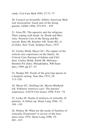study. Crit Care Med 1999; 27:73–77
20. Council on Scientific Affairs American Med-
ical Association: Good care of the dying
patient. JAMA 1996; 275:474 – 478
21. Irion PE: The agnostic and the religious:
Their coping with death. In: Death and Min-
istry: Pastoral Care of the Dying and Be-
reaved. Bane JD, Kutsher AH, Neale RE, et
al (Eds). New York, Seabury Press, 1975
22. Curley MAQ, Meyer EC: The impact of the
critical care experience on the family. In:
Critical Care Nursing of Infants and Chil-
dren. Curley MAQ, Smith JB, Moloney-
Harmon PA (Eds). Philadelphia, WB Saun-
ders, 1999, pp 47– 67
23. Hampe SO: Needs of the grieving spouse in
a hospital setting. Nurs Res 1975; 24:
113–120
24. Meyer EC, Snelling LK, Myren-Manbeck
LK: Pediatric intensive care: The parents’
experience. AACN Clin Issues 1998; 9:64 –74
25. Leske JS: Needs of relatives of critically ill
patients: A follow-up. Heart Lung 1986; 15:
189 –193
26. Hickey M: What are the needs of families of
critically ill patients? A review of the liter-
ature since 1976. Heart Lung 1990; 19:
401– 415
 